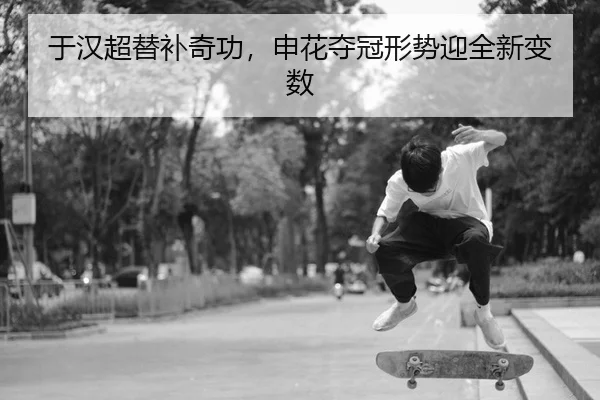 于汉超替补奇功，申花夺冠形势迎全新变数